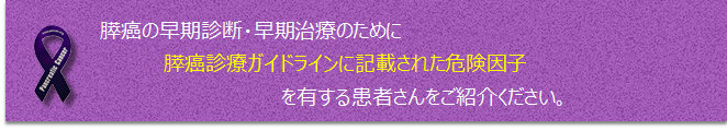 膵癌の早期診断・早期治療のために膵癌診療ガイドラインに記載された危険因子を有する患者さんをご紹介ください。